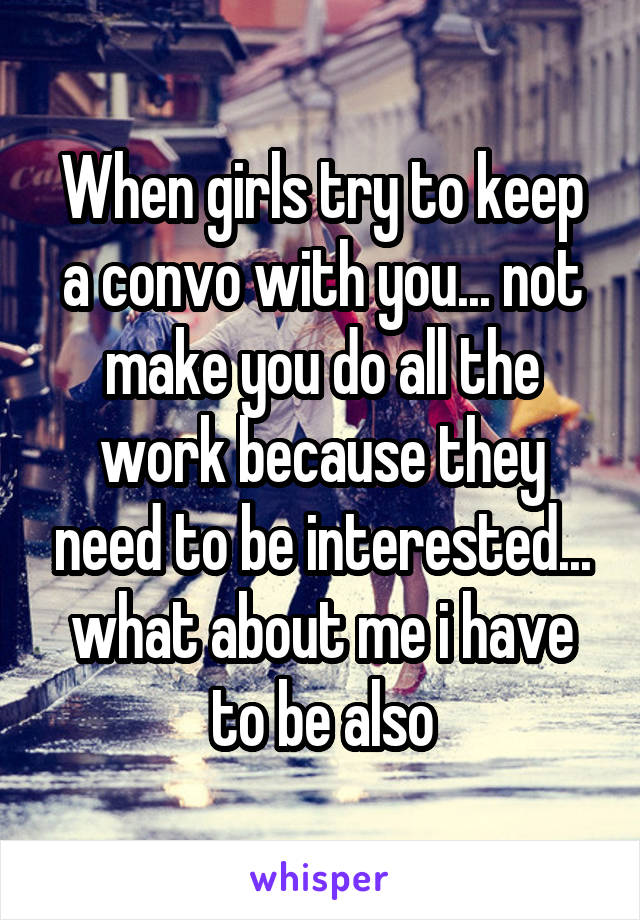 When girls try to keep a convo with you... not make you do all the work because they need to be interested... what about me i have to be also