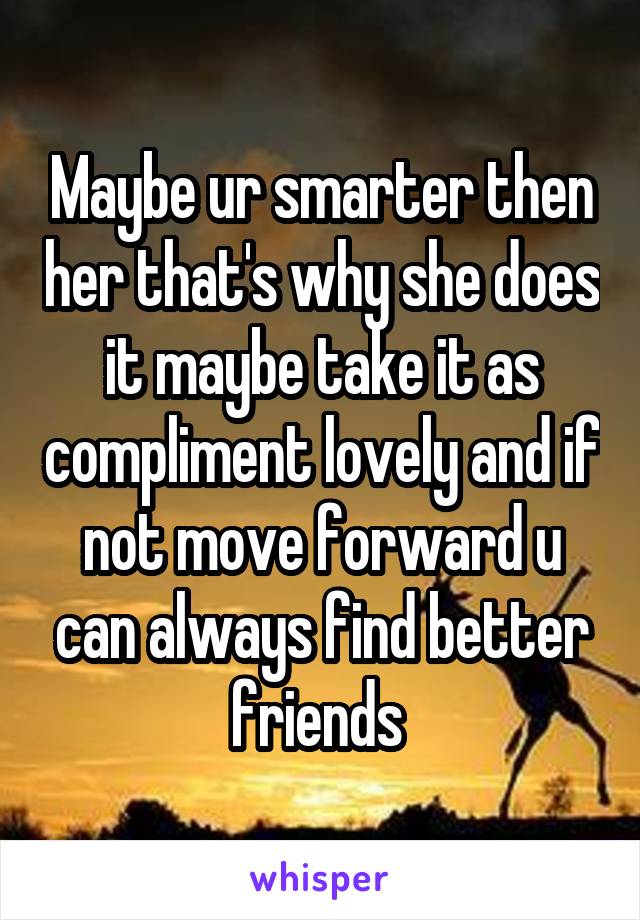 Maybe ur smarter then her that's why she does it maybe take it as compliment lovely and if not move forward u can always find better friends 