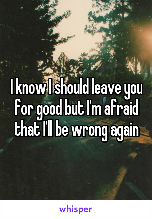 I know I should leave you for good but I'm afraid that I'll be wrong again