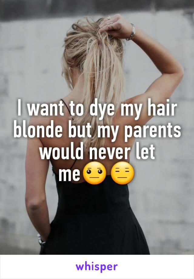 I want to dye my hair blonde but my parents would never let me😐😑