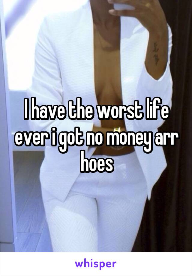 I have the worst life ever i got no money arr hoes