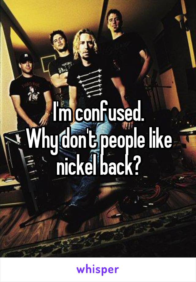 I'm confused.
Why don't people like nickel back?