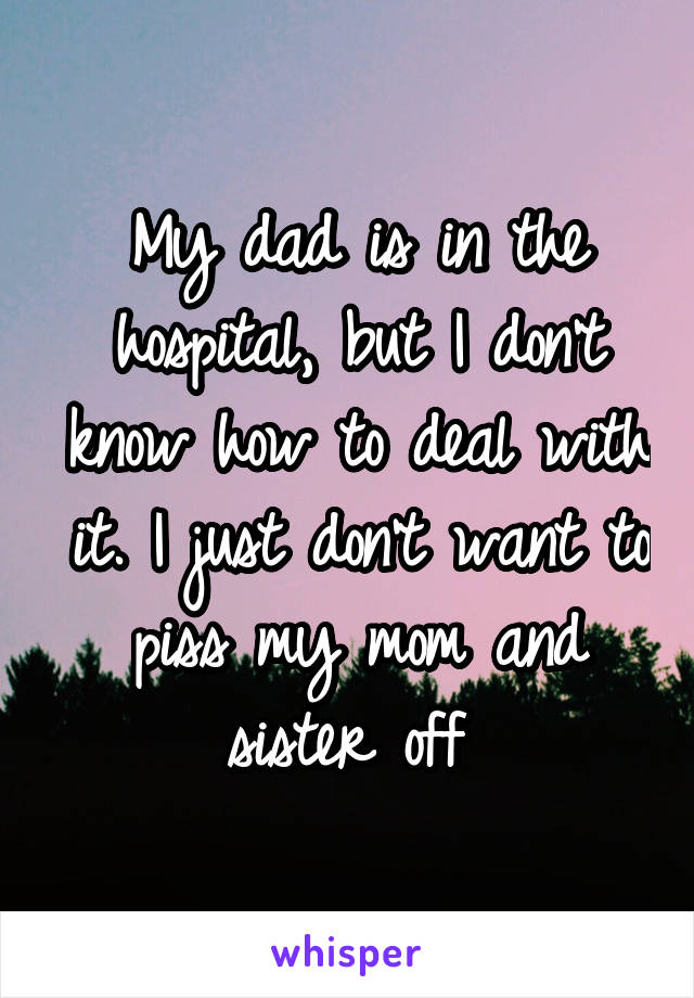 My dad is in the hospital, but I don't know how to deal with it. I just don't want to piss my mom and sister off 