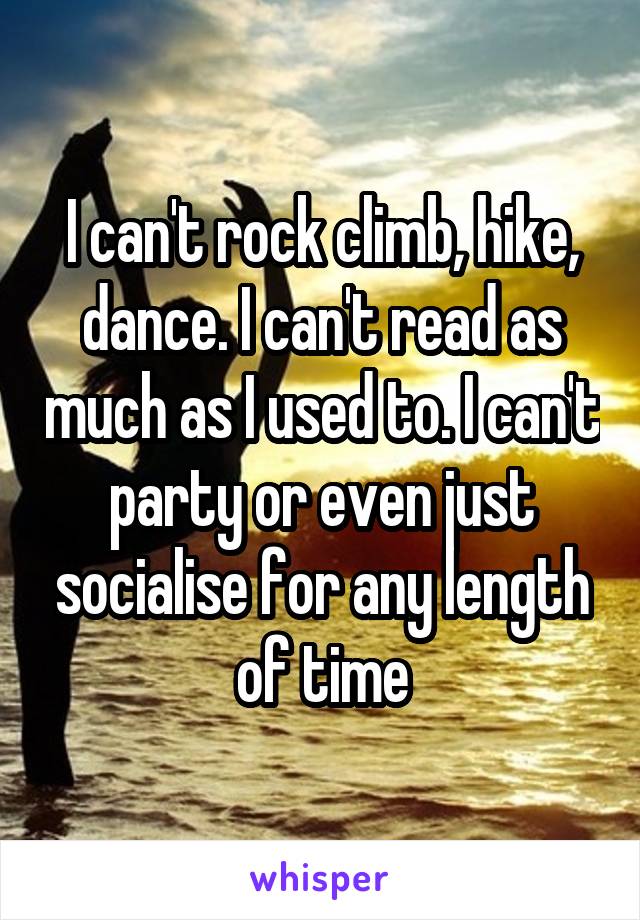 I can't rock climb, hike, dance. I can't read as much as I used to. I can't party or even just socialise for any length of time