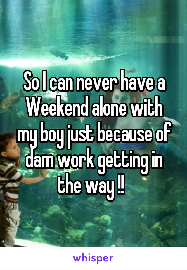 So I can never have a
Weekend alone with my boy just because of dam work getting in the way !!  