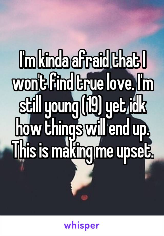 I'm kinda afraid that I won't find true love. I'm still young (19) yet idk how things will end up. This is making me upset. 