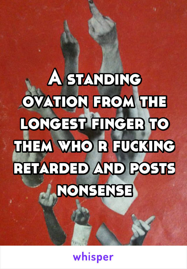 A standing ovation from the longest finger to them who r fucking retarded and posts nonsense