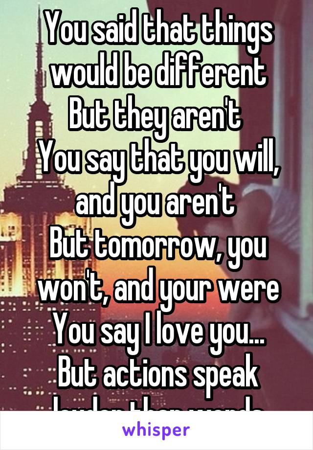 You said that things would be different
But they aren't 
You say that you will, and you aren't 
But tomorrow, you won't, and your were
You say I love you...
But actions speak louder than words