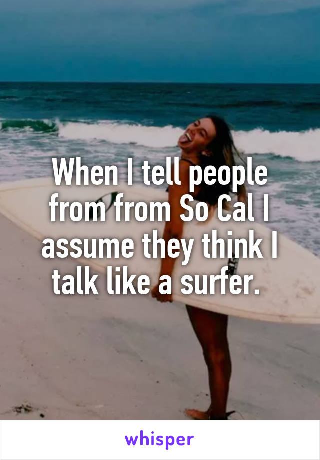 When I tell people from from So Cal I assume they think I talk like a surfer. 