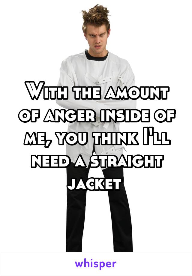 With the amount of anger inside of me, you think I'll need a straight jacket 