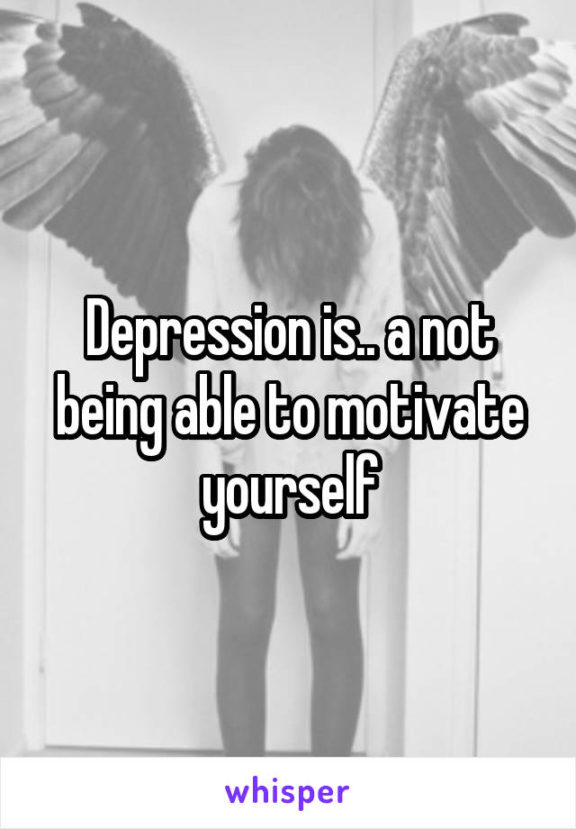 Depression is.. a not being able to motivate yourself