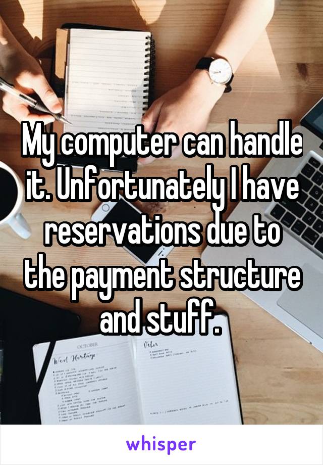 My computer can handle it. Unfortunately I have reservations due to the payment structure and stuff. 