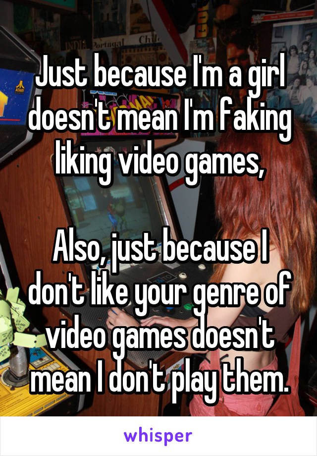 Just because I'm a girl doesn't mean I'm faking liking video games,

Also, just because I don't like your genre of video games doesn't mean I don't play them.