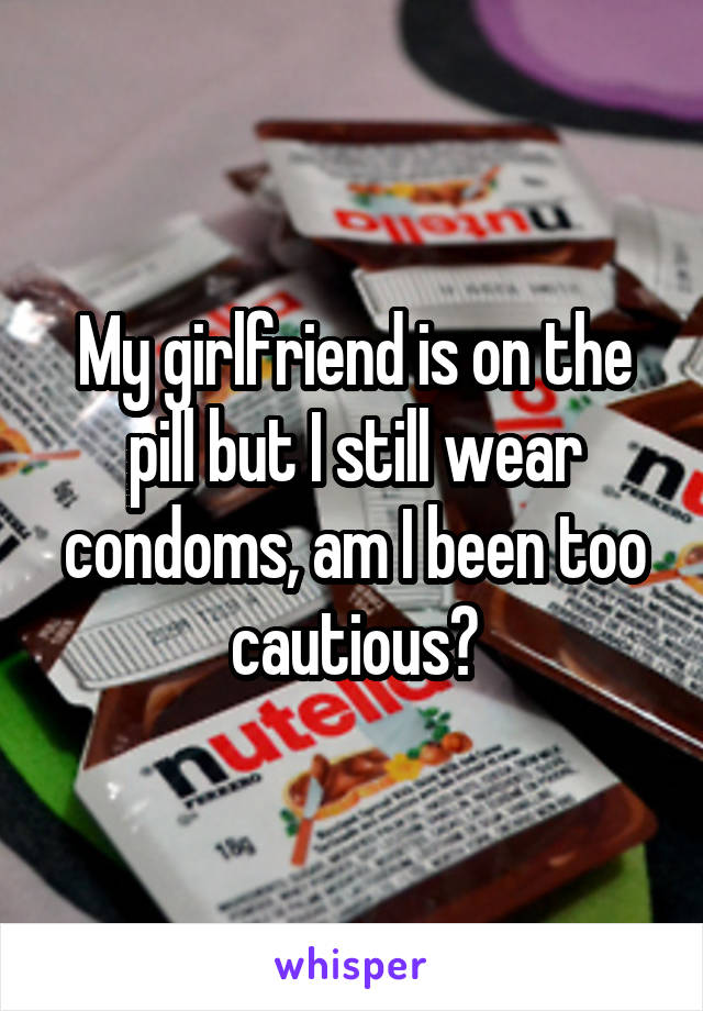 My girlfriend is on the pill but I still wear condoms, am I been too cautious?