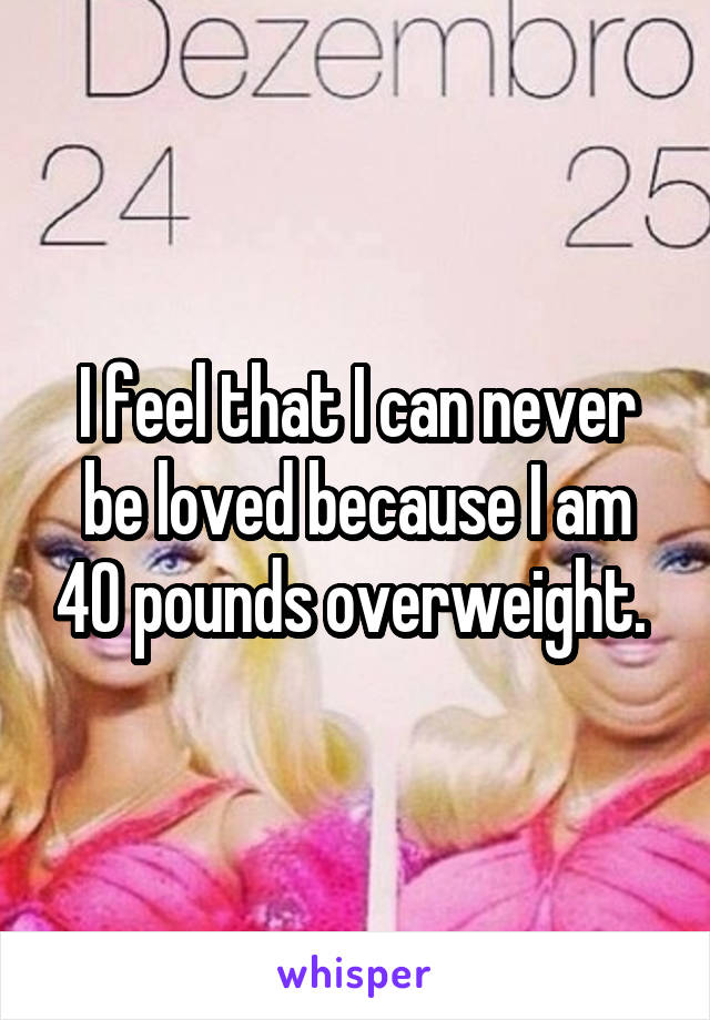 I feel that I can never be loved because I am 40 pounds overweight. 