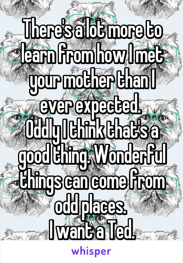 There's a lot more to learn from how I met your mother than I ever expected. 
Oddly I think that's a good thing. Wonderful things can come from odd places. 
I want a Ted.