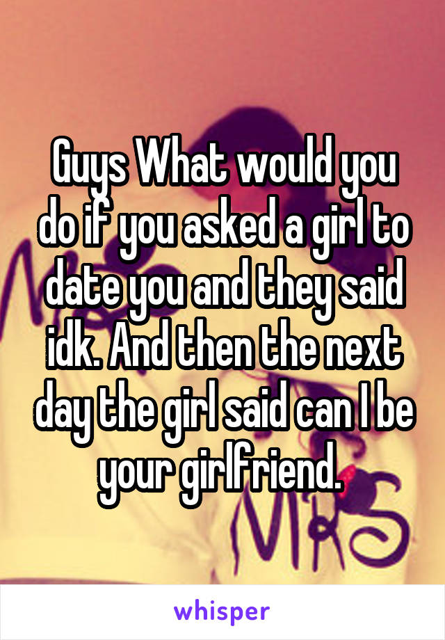 Guys What would you do if you asked a girl to date you and they said idk. And then the next day the girl said can I be your girlfriend. 