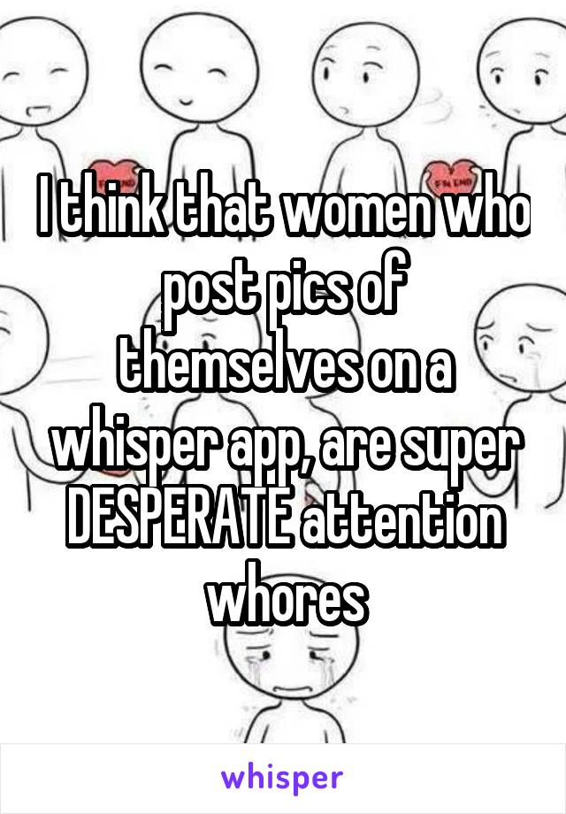 I think that women who post pics of themselves on a whisper app, are super DESPERATE attention whores