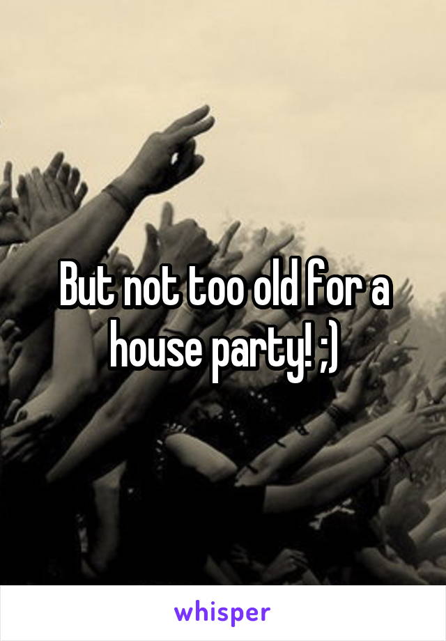 But not too old for a house party! ;)