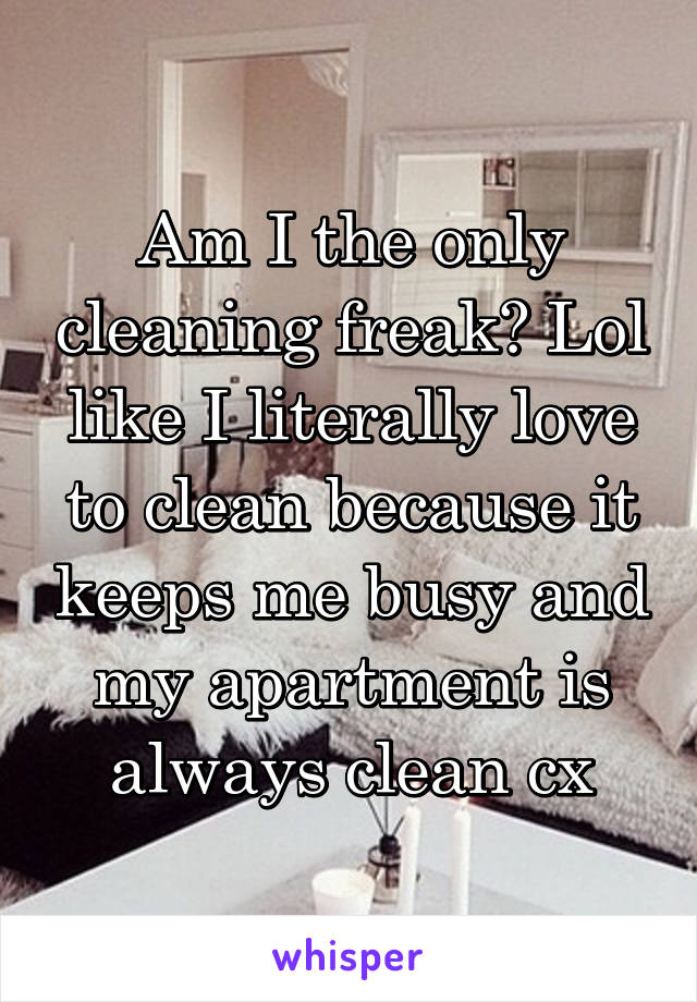 Am I the only cleaning freak? Lol like I literally love to clean because it keeps me busy and my apartment is always clean cx