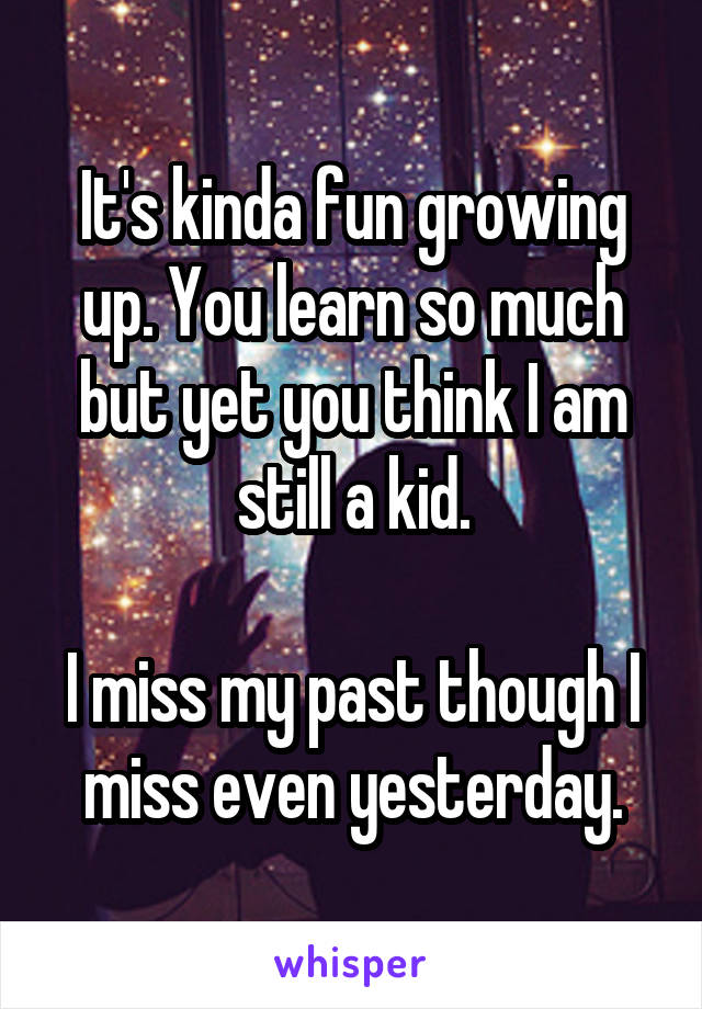 It's kinda fun growing up. You learn so much but yet you think I am still a kid.

I miss my past though I miss even yesterday.