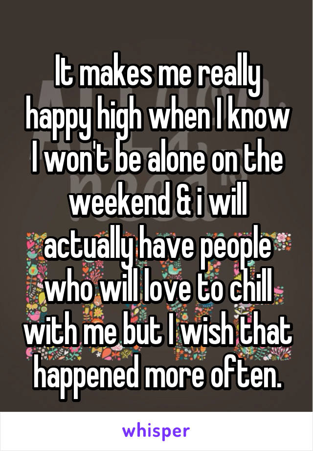 It makes me really happy high when I know I won't be alone on the weekend & i will actually have people who will love to chill with me but I wish that happened more often.