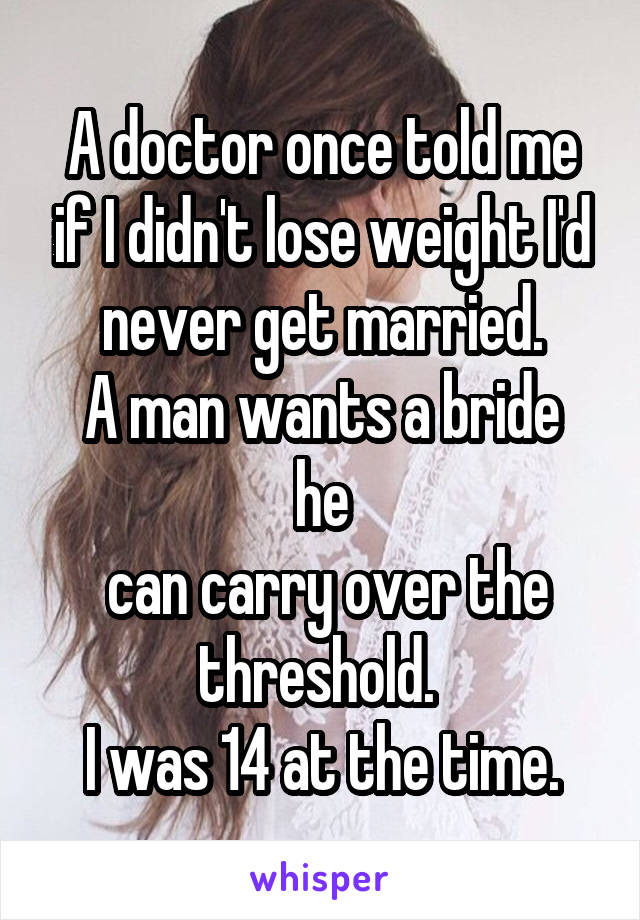 A doctor once told me if I didn't lose weight I'd never get married.
A man wants a bride he
 can carry over the threshold. 
I was 14 at the time.