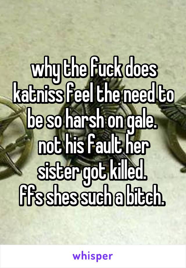 why the fuck does katniss feel the need to be so harsh on gale. 
not his fault her sister got killed. 
ffs shes such a bitch. 