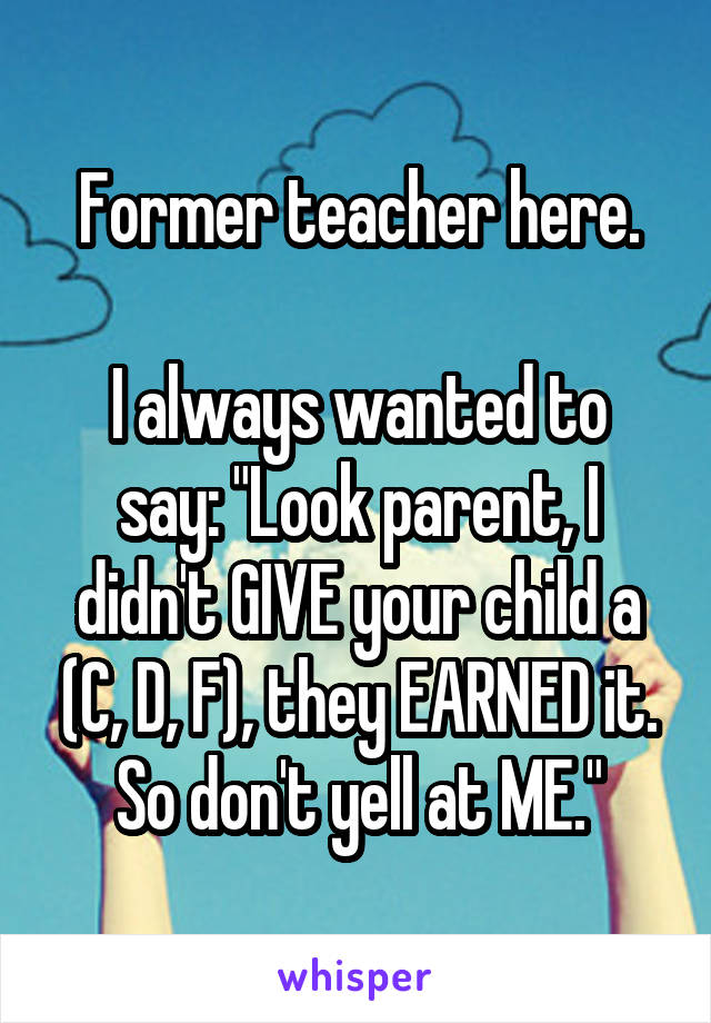 Former teacher here.

I always wanted to say: "Look parent, I didn't GIVE your child a (C, D, F), they EARNED it. So don't yell at ME."