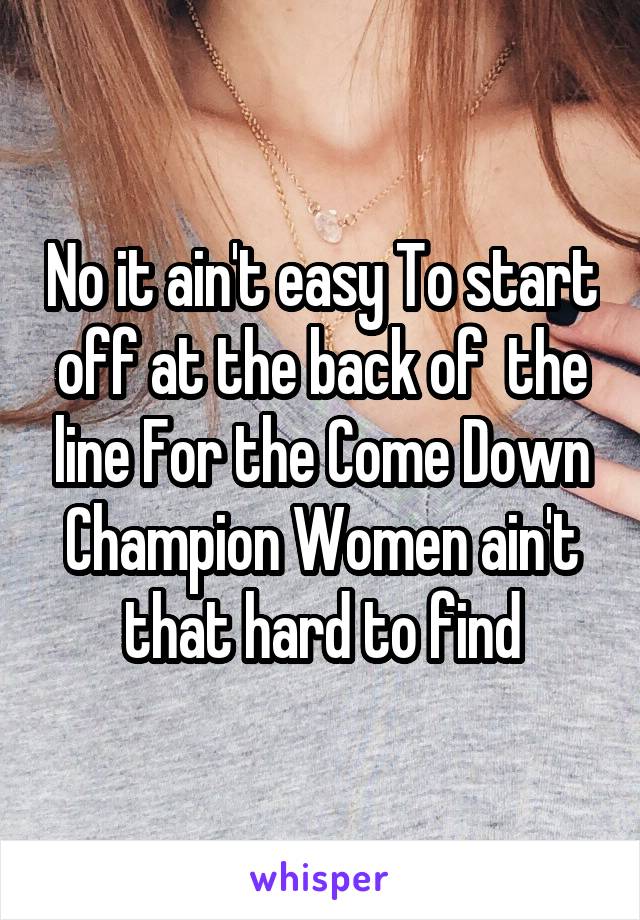 No it ain't easy To start off at the back of  the line For the Come Down Champion Women ain't that hard to find