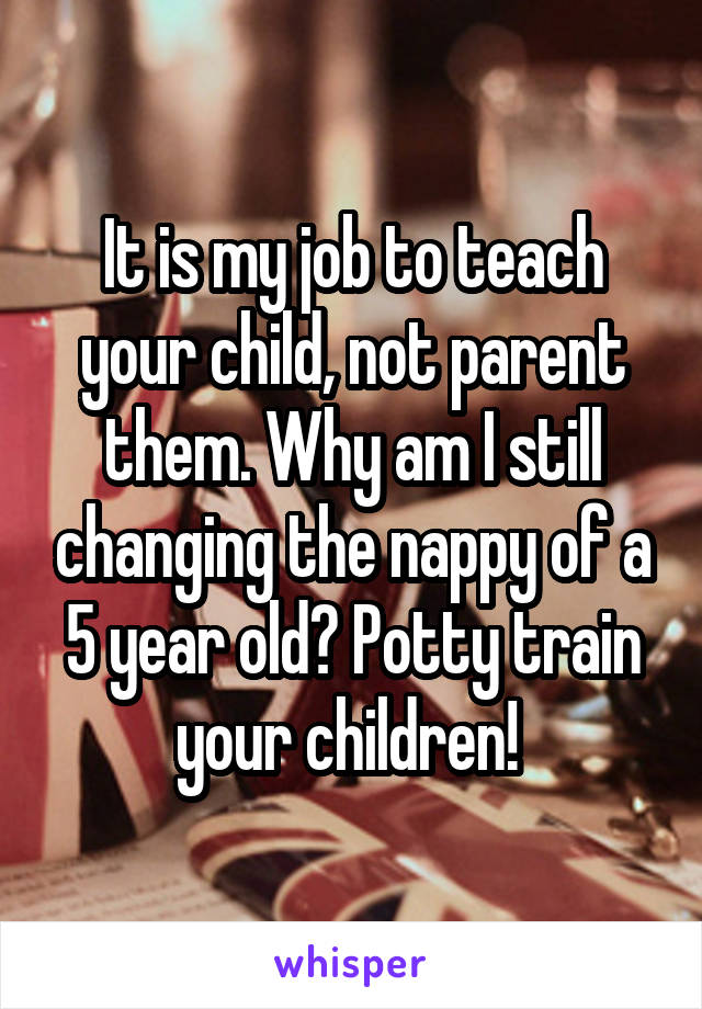 It is my job to teach your child, not parent them. Why am I still changing the nappy of a 5 year old? Potty train your children! 