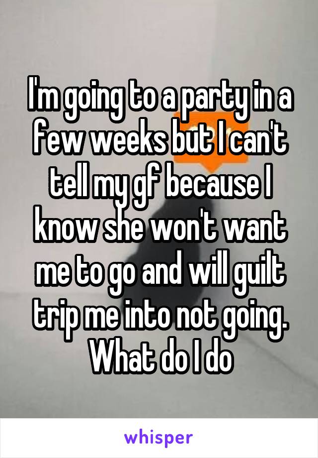 I'm going to a party in a few weeks but I can't tell my gf because I know she won't want me to go and will guilt trip me into not going.
What do I do