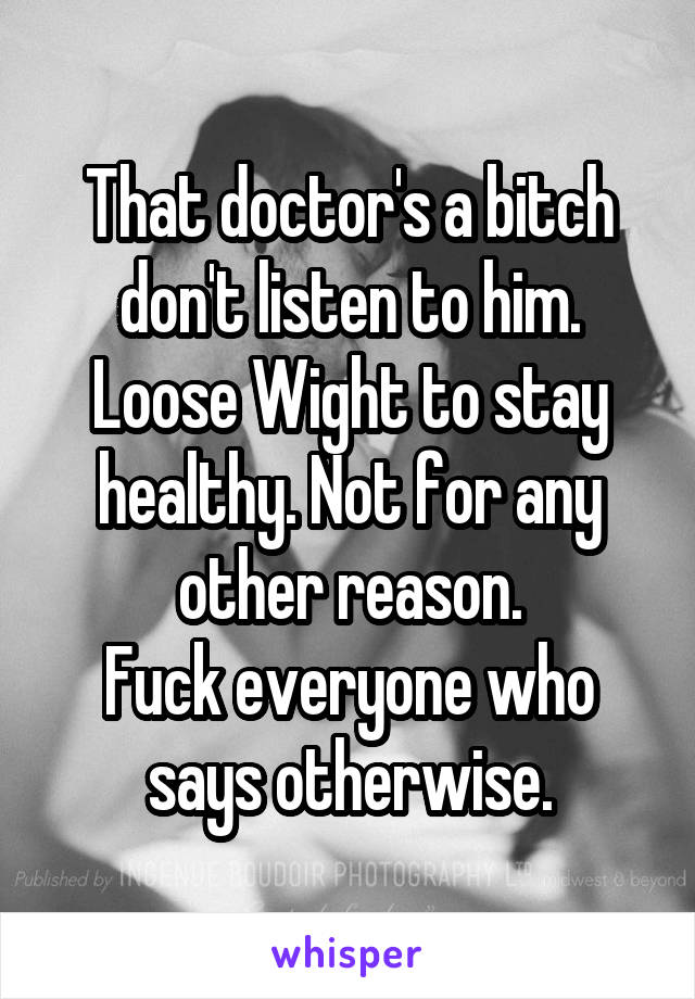 That doctor's a bitch don't listen to him.
Loose Wight to stay healthy. Not for any other reason.
Fuck everyone who says otherwise.