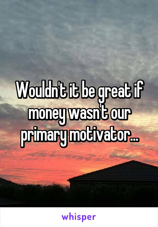 Wouldn't it be great if money wasn't our primary motivator...