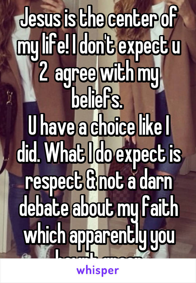 Jesus is the center of my life! I don't expect u 2  agree with my beliefs. 
U have a choice like I did. What I do expect is respect & not a darn debate about my faith which apparently you havnt grasp