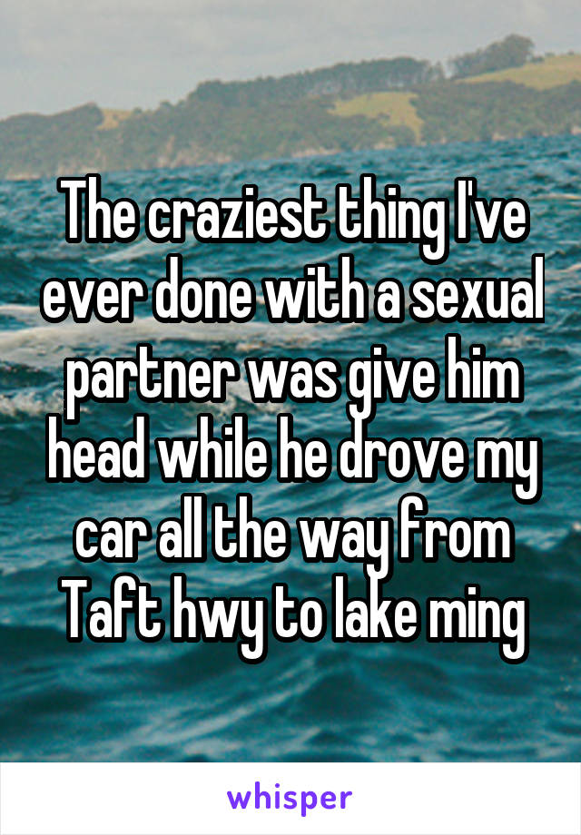 The craziest thing I've ever done with a sexual partner was give him head while he drove my car all the way from Taft hwy to lake ming