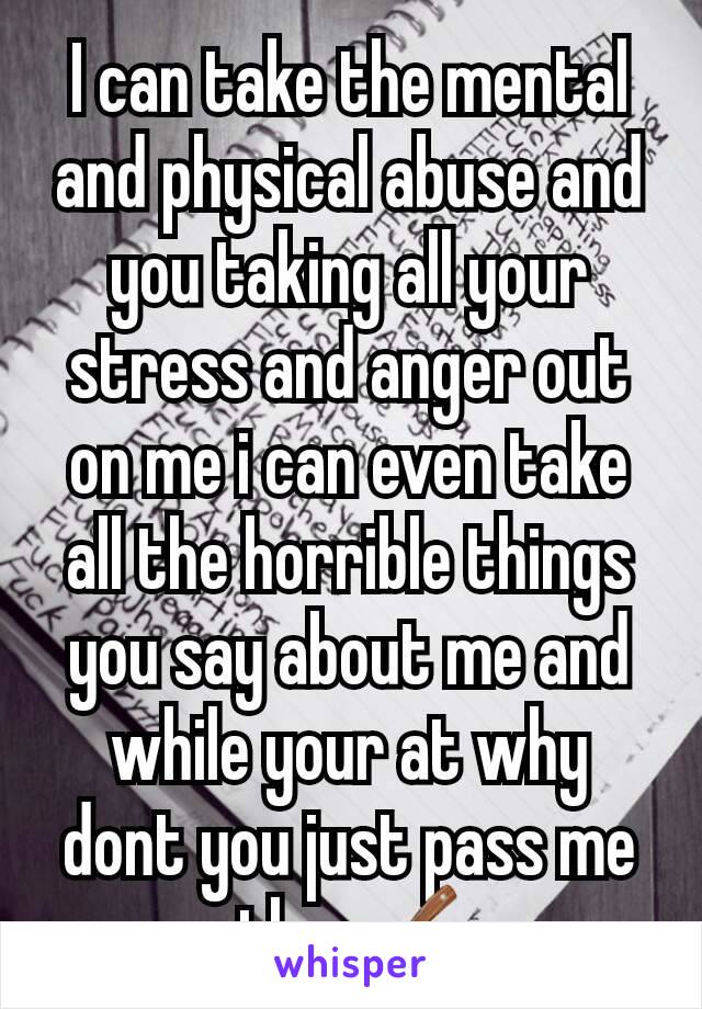 I can take the mental and physical abuse and you taking all your stress and anger out on me i can even take all the horrible things you say about me and while your at why dont you just pass me the 🔪