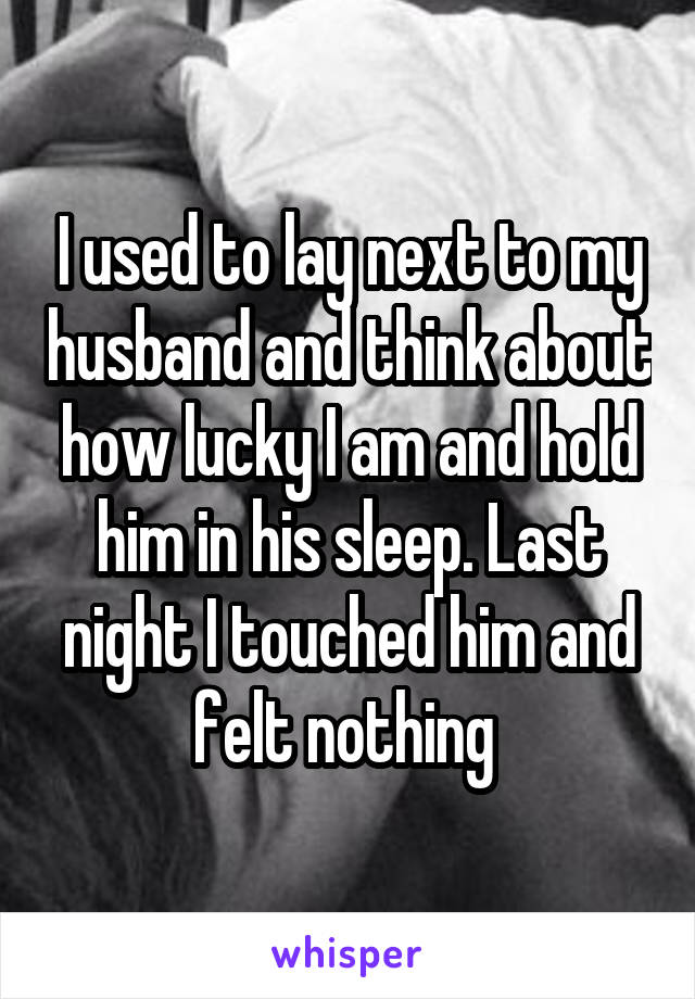 I used to lay next to my husband and think about how lucky I am and hold him in his sleep. Last night I touched him and felt nothing 