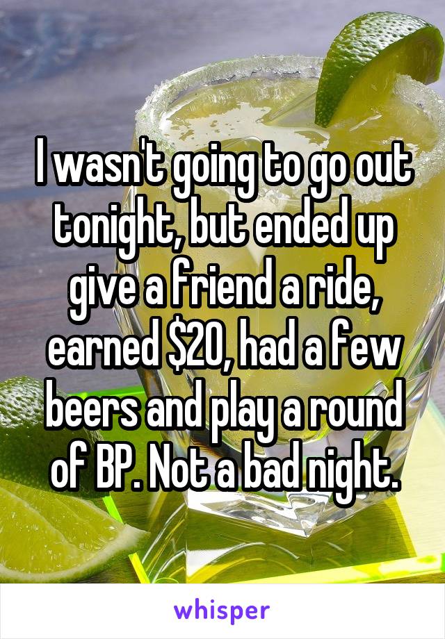 I wasn't going to go out tonight, but ended up give a friend a ride, earned $20, had a few beers and play a round of BP. Not a bad night.