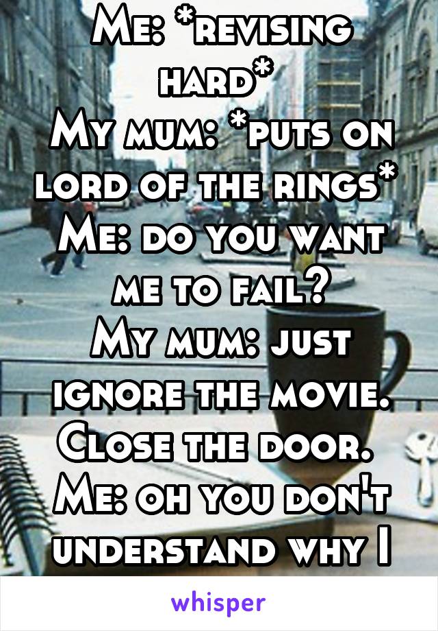 Me: *revising hard* 
My mum: *puts on lord of the rings* 
Me: do you want me to fail?
My mum: just ignore the movie. Close the door. 
Me: oh you don't understand why I can't do that