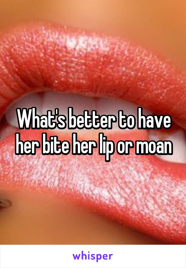 What's better to have her bite her lip or moan