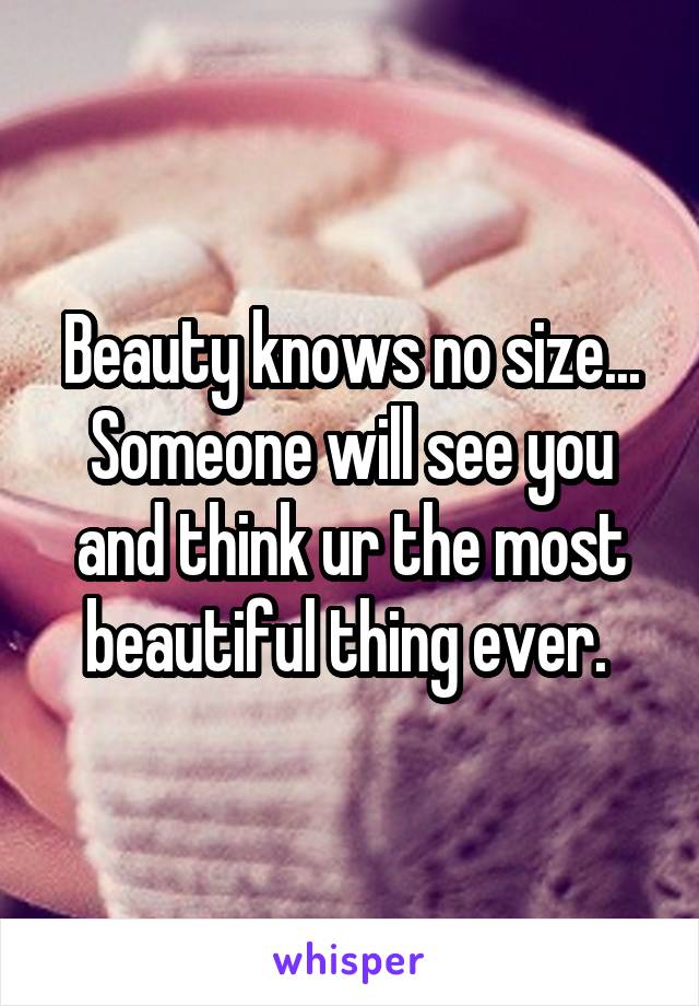 Beauty knows no size... Someone will see you and think ur the most beautiful thing ever. 