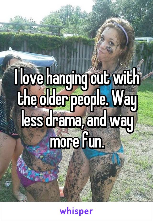 I love hanging out with the older people. Way less drama, and way more fun.