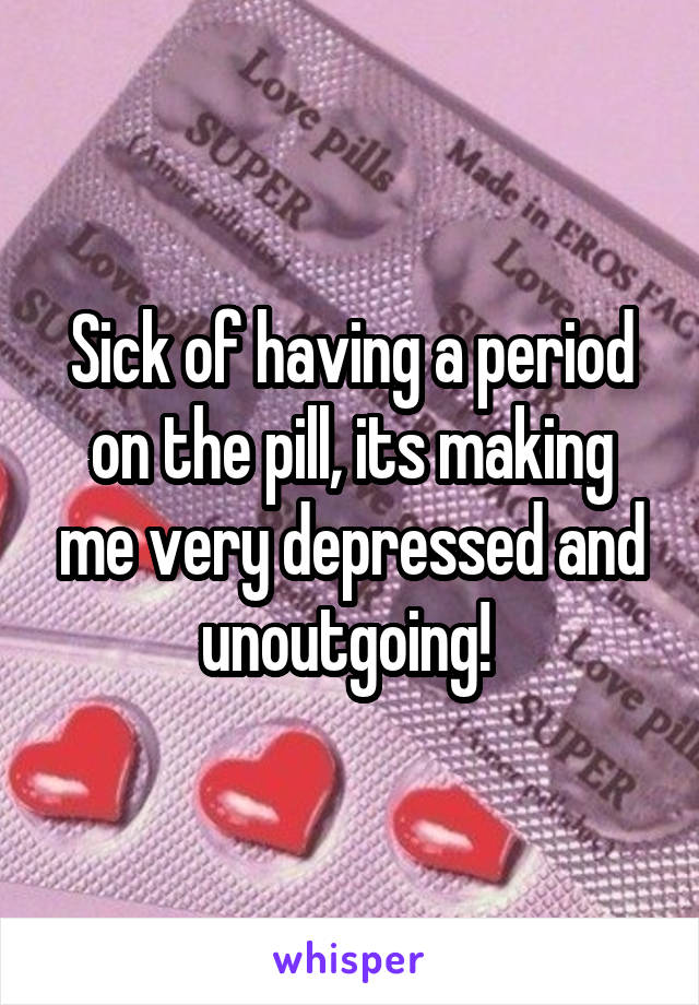 Sick of having a period on the pill, its making me very depressed and unoutgoing! 