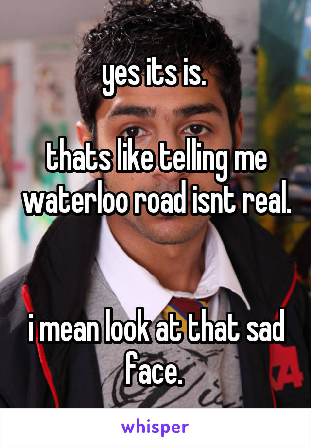 yes its is. 

thats like telling me waterloo road isnt real. 

i mean look at that sad face. 