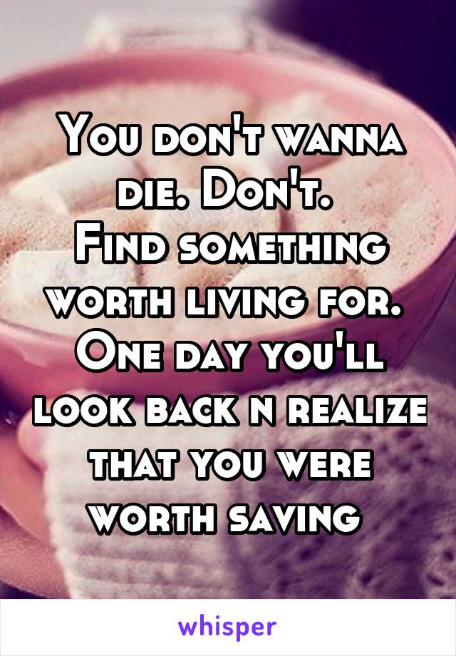 You don't wanna die. Don't. 
Find something worth living for. 
One day you'll look back n realize that you were worth saving 