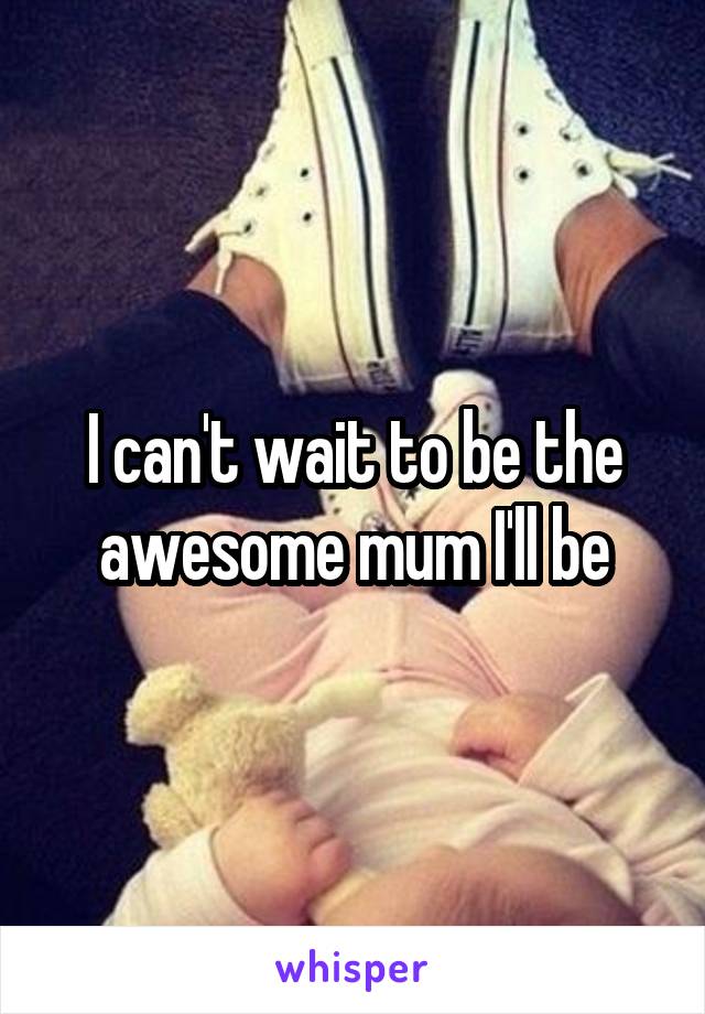 I can't wait to be the awesome mum I'll be