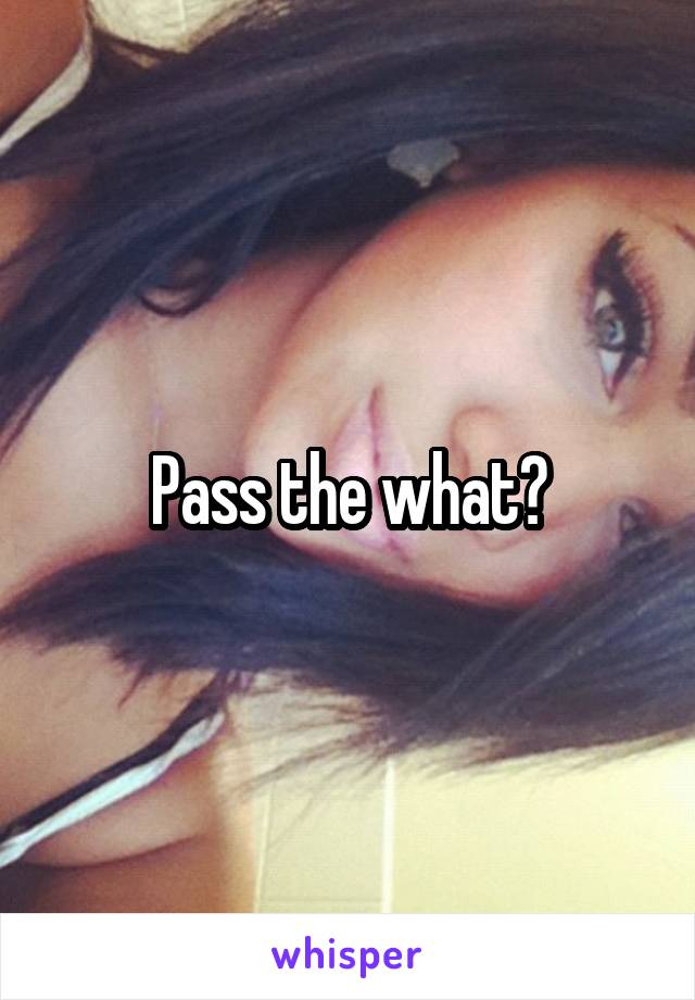 Pass the what?