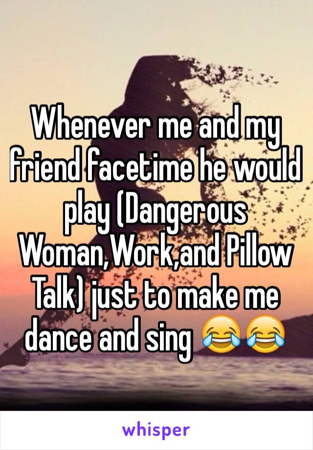 Whenever me and my friend facetime he would play (Dangerous Woman,Work,and Pillow Talk) just to make me dance and sing 😂😂