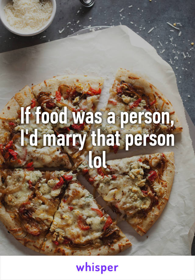 If food was a person, I'd marry that person lol